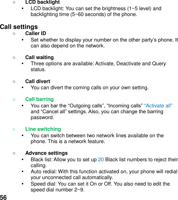  56   LCD backlight ▪ LCD backlight: You can set the brightness (1~5 level) and backlighting time (5~60 seconds) of the phone.  Call settings  Caller ID ▪ can also depend on the network.   Call waiting ▪ Three options are available: Activate, Deactivate and Query status.   Call divert ▪ You can divert the coming calls on your own setting.   Call barring ▪ Activate all and password.   Line switching ▪ You can switch between two network lines available on the phone. This is a network feature.     Advance settings ▪ Black list: Allow you to set up 20 Black list numbers to reject their calling. ▪ Auto redial: With this function activated on, your phone will redial your unconnected call automatically. ▪ Speed dial: You can set it On or Off. You also need to edit the speed dial number 2~9. 