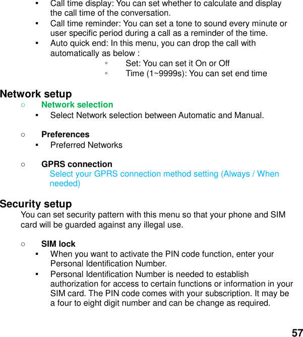  57 ▪ Call time display: You can set whether to calculate and display the call time of the conversation. ▪ Call time reminder: You can set a tone to sound every minute or user specific period during a call as a reminder of the time. ▪ Auto quick end: In this menu, you can drop the call with             automatically as below : ◦ Set: You can set it On or Off ◦ Time (1~9999s): You can set end time  Network setup    Network selection ▪ Select Network selection between Automatic and Manual.   Preferences ▪ Preferred Networks   GPRS connection Select your GPRS connection method setting (Always / When needed)  Security setup You can set security pattern with this menu so that your phone and SIM card will be guarded against any illegal use.   SIM lock ▪ When you want to activate the PIN code function, enter your Personal Identification Number. ▪ Personal Identification Number is needed to establish authorization for access to certain functions or information in your SIM card. The PIN code comes with your subscription. It may be a four to eight digit number and can be change as required.      