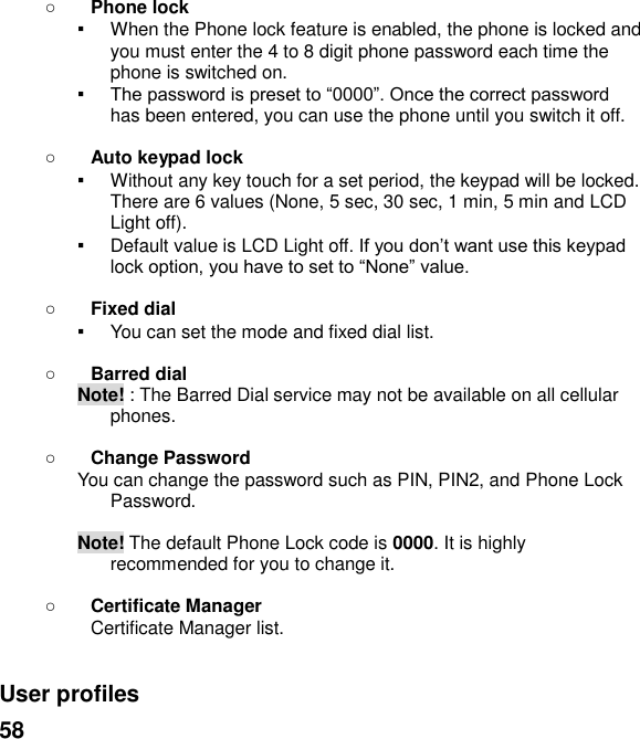  58  Phone lock ▪ When the Phone lock feature is enabled, the phone is locked and you must enter the 4 to 8 digit phone password each time the phone is switched on. ▪ has been entered, you can use the phone until you switch it off.   Auto keypad lock ▪ Without any key touch for a set period, the keypad will be locked. There are 6 values (None, 5 sec, 30 sec, 1 min, 5 min and LCD Light off). ▪ Default value is LCD Light offlock    Fixed dial ▪ You can set the mode and fixed dial list.   Barred dial Note! : The Barred Dial service may not be available on all cellular phones.   Change Password You can change the password such as PIN, PIN2, and Phone Lock Password.  Note! The default Phone Lock code is 0000. It is highly recommended for you to change it.               Certificate Manager Certificate Manager list.   User profiles   