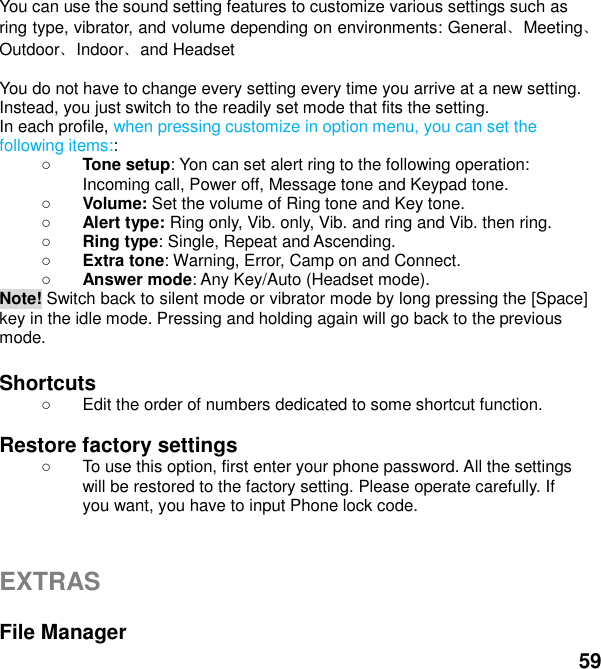  59 You can use the sound setting features to customize various settings such as ring type, vibrator, and volume depending on environments: General、Meeting、Outdoor、Indoor、and Headset    You do not have to change every setting every time you arrive at a new setting. Instead, you just switch to the readily set mode that fits the setting.   In each profile, when pressing customize in option menu, you can set the following items::  Tone setup: Yon can set alert ring to the following operation: Incoming call, Power off, Message tone and Keypad tone.  Volume: Set the volume of Ring tone and Key tone.  Alert type: Ring only, Vib. only, Vib. and ring and Vib. then ring.  Ring type: Single, Repeat and Ascending.  Extra tone: Warning, Error, Camp on and Connect.  Answer mode: Any Key/Auto (Headset mode). Note! Switch back to silent mode or vibrator mode by long pressing the [Space] key in the idle mode. Pressing and holding again will go back to the previous mode.  Shortcuts     Edit the order of numbers dedicated to some shortcut function.  Restore factory settings     To use this option, first enter your phone password. All the settings will be restored to the factory setting. Please operate carefully. If you want, you have to input Phone lock code.   EXTRAS  File Manager 