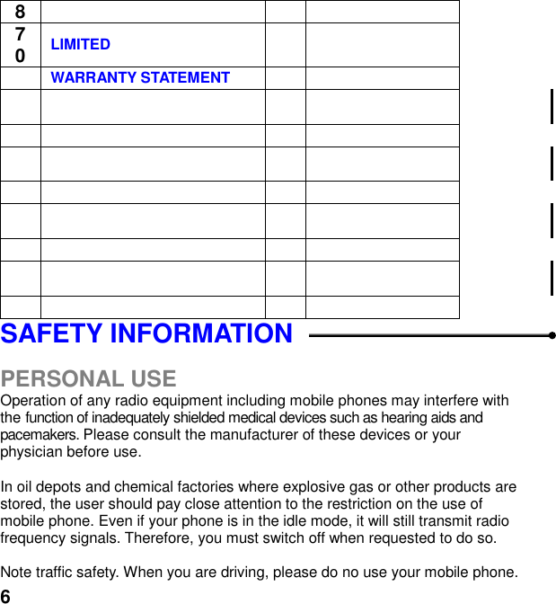  6 8 70 LIMITED    WARRANTY STATEMENT                                               SAFETY INFORMATION    PERSONAL USE Operation of any radio equipment including mobile phones may interfere with the function of inadequately shielded medical devices such as hearing aids and pacemakers. Please consult the manufacturer of these devices or your physician before use.  In oil depots and chemical factories where explosive gas or other products are stored, the user should pay close attention to the restriction on the use of mobile phone. Even if your phone is in the idle mode, it will still transmit radio frequency signals. Therefore, you must switch off when requested to do so.    Note traffic safety. When you are driving, please do no use your mobile phone. 