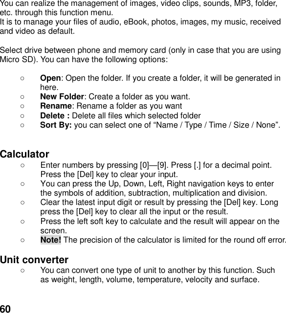  60  You can realize the management of images, video clips, sounds, MP3, folder, etc. through this function menu. It is to manage your files of audio, eBook, photos, images, my music, received and video as default.  Select drive between phone and memory card (only in case that you are using Micro SD). You can have the following options:   Open: Open the folder. If you create a folder, it will be generated in here.  New Folder: Create a folder as you want.  Rename: Rename a folder as you want  Delete : Delete all files which selected folder  Sort By: you can select one of Name / Type / Time / Size / None.   Calculator     Enter numbers by pressing [0][9]. Press [.] for a decimal point. Press the [Del] key to clear your input.   You can press the Up, Down, Left, Right navigation keys to enter the symbols of addition, subtraction, multiplication and division.   Clear the latest input digit or result by pressing the [Del] key. Long press the [Del] key to clear all the input or the result.   Press the left soft key to calculate and the result will appear on the screen.  Note! The precision of the calculator is limited for the round off error.  Unit converter     You can convert one type of unit to another by this function. Such as weight, length, volume, temperature, velocity and surface.  