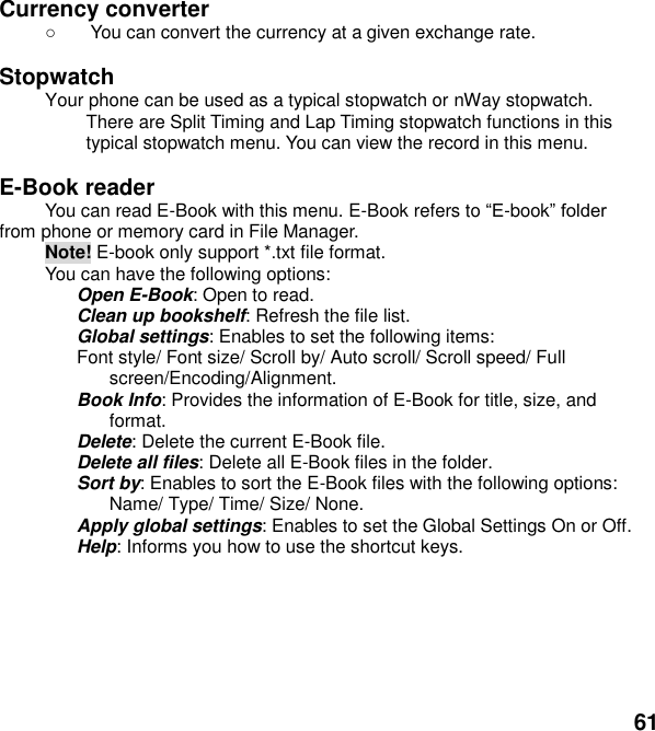  61 Currency converter     You can convert the currency at a given exchange rate.  Stopwatch   Your phone can be used as a typical stopwatch or nWay stopwatch. There are Split Timing and Lap Timing stopwatch functions in this typical stopwatch menu. You can view the record in this menu.  E-Book reader             You can read E-Book with this menu. E-Book refers to -book          from phone or memory card in File Manager. Note! E-book only support *.txt file format.   You can have the following options: Open E-Book: Open to read. Clean up bookshelf: Refresh the file list. Global settings: Enables to set the following items: Font style/ Font size/ Scroll by/ Auto scroll/ Scroll speed/ Full screen/Encoding/Alignment. Book Info: Provides the information of E-Book for title, size, and format. Delete: Delete the current E-Book file. Delete all files: Delete all E-Book files in the folder. Sort by: Enables to sort the E-Book files with the following options: Name/ Type/ Time/ Size/ None. Apply global settings: Enables to set the Global Settings On or Off. Help: Informs you how to use the shortcut keys.  