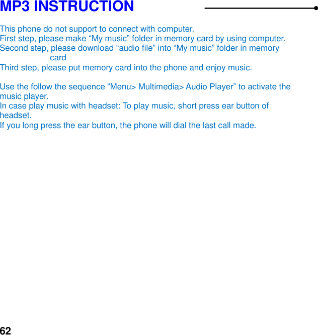  62 MP3 INSTRUCTION  This phone do not support to connect with computer.   First step, please make My music folder in memory card by using computer. Second step, please download audio file into My music folder in memory card Third step, please put memory card into the phone and enjoy music.      enu> Multimedia> Audio music player.   In case play music with headset: To play music, short press ear button of headset.   If you long press the ear button, the phone will dial the last call made.  