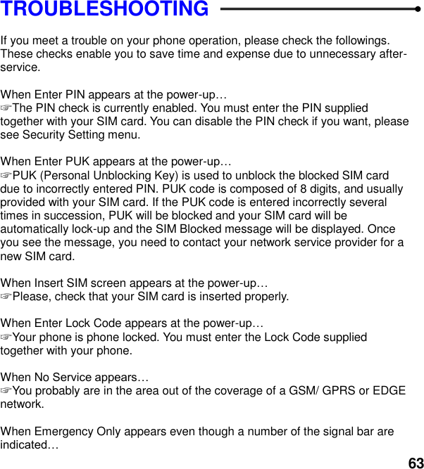  63 TROUBLESHOOTING  If you meet a trouble on your phone operation, please check the followings. These checks enable you to save time and expense due to unnecessary after-service.  When Enter PIN appears at the power- ☞ The PIN check is currently enabled. You must enter the PIN supplied together with your SIM card. You can disable the PIN check if you want, please see Security Setting menu.  When Enter PUK appears at the power- ☞ PUK (Personal Unblocking Key) is used to unblock the blocked SIM card due to incorrectly entered PIN. PUK code is composed of 8 digits, and usually provided with your SIM card. If the PUK code is entered incorrectly several times in succession, PUK will be blocked and your SIM card will be automatically lock-up and the SIM Blocked message will be displayed. Once you see the message, you need to contact your network service provider for a new SIM card.  When Insert SIM screen appears at the power- ☞ Please, check that your SIM card is inserted properly.  When Enter Lock Code appears at the power- ☞ Your phone is phone locked. You must enter the Lock Code supplied together with your phone.  When No  ☞ You probably are in the area out of the coverage of a GSM/ GPRS or EDGE network.  When Emergency Only appears even though a number of the signal bar are  