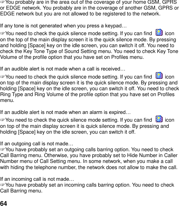  64 ☞ You probably are in the area out of the coverage of your home GSM, GPRS or EDGE network. You probably are in the coverage of another GSM, GPRS or EDGE network but you are not allowed to be registered to the network.   ☞ You need to check the quick silence mode setting. If you can find    icon on the top of the main display screen it is the quick silence mode. By pressing and holding [Space] key on the idle screen, you can switch it off. You need to check the Key Tone Type of Sound Setting menu. You need to check Key Tone Volume of the profile option that you have set on Profiles menu.   ☞ You need to check the quick silence mode setting. If you can find    icon on top of the main display screen it is the quick silence mode. By pressing and holding [Space] key on the idle screen, you can switch it off. You need to check Ring Type and Ring Volume of the profile option that you have set on Profiles menu.  If an audible alert  ☞ You need to check the quick silence mode setting. If you can find    icon on top of the main display screen it is quick silence mode. By pressing and holding [Space] key on the idle screen, you can switch it off.  If  ☞ You have probably set an outgoing calls barring option. You need to check Call Barring menu. Otherwise, you have probably set to Hide Number in Caller Number menu of Call Setting menu. In some network, when you make a call with hiding the telephone number, the network does not allow to make the call.   ☞ You have probably set an incoming calls barring option. You need to check Call Barring menu.  