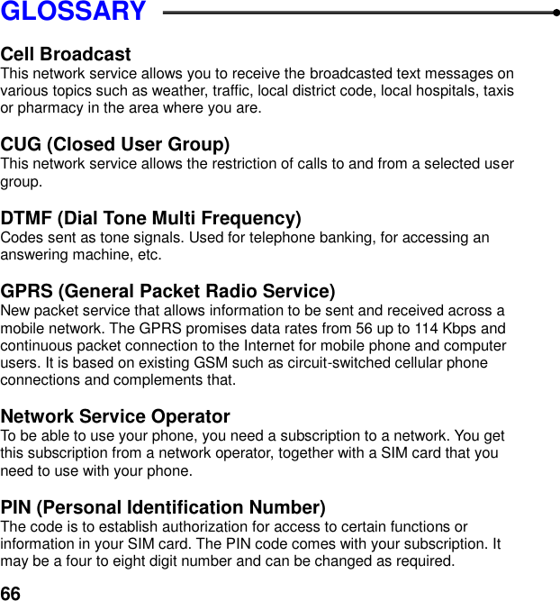  66 GLOSSARY  Cell Broadcast This network service allows you to receive the broadcasted text messages on various topics such as weather, traffic, local district code, local hospitals, taxis or pharmacy in the area where you are.  CUG (Closed User Group) This network service allows the restriction of calls to and from a selected user group.  DTMF (Dial Tone Multi Frequency) Codes sent as tone signals. Used for telephone banking, for accessing an answering machine, etc.  GPRS (General Packet Radio Service)   New packet service that allows information to be sent and received across a mobile network. The GPRS promises data rates from 56 up to 114 Kbps and continuous packet connection to the Internet for mobile phone and computer users. It is based on existing GSM such as circuit-switched cellular phone connections and complements that.  Network Service Operator To be able to use your phone, you need a subscription to a network. You get this subscription from a network operator, together with a SIM card that you need to use with your phone.  PIN (Personal Identification Number) The code is to establish authorization for access to certain functions or information in your SIM card. The PIN code comes with your subscription. It may be a four to eight digit number and can be changed as required. 