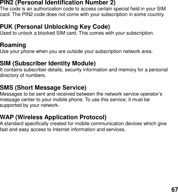 67  PIN2 (Personal Identification Number 2) The code is an authorization code to access certain special field in your SIM card. The PIN2 code does not come with your subscription in some country.  PUK (Personal Unblocking Key Code) Used to unlock a blocked SIM card. This comes with your subscription.  Roaming Use your phone when you are outside your subscription network area.  SIM (Subscriber Identity Module) It contains subscriber details, security information and memory for a personal directory of numbers.    SMS (Short Message Service) Messages to be sent and received between message center to your mobile phone. To use this service, it must be supported by your network.  WAP (Wireless Application Protocol) A standard specifically created for mobile communication devices which give fast and easy access to Internet information and services.  