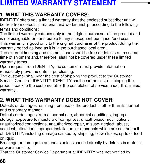  68 LIMITED WARRANTY STATEMENT    1. WHAT THIS WARRANTY COVERS: IDENTITY offers you a limited warranty that the enclosed subscriber unit will be free from defects in material and workmanship, according to the following terms and conditions: The limited warranty extends only to the original purchaser of the product and is not assignable or transferable to any subsequent purchaser/end user. This warranty is good only to the original purchaser of the product during the warranty period as long as it is in the purchased local area. The external housing and cosmetic parts shall be free of defects at the same time of shipment and, therefore, shall not be covered under these limited warranty terms. Upon request from IDENTITY, the customer must provide information reasonably prove the date of purchasing. The customer shall bear the cost of shipping the product to the Customer Service Center of IDENTITY. IDENTITY shall bear the cost of shipping the product back to the customer after the completion of service under this limited warranty.  2. WHAT THIS WARRANTY DOES NOT COVER: Defects or damages resulting from use of the product in other than its normal and customary manner. Defects or damages from abnormal use, abnormal conditions, improper storage, exposure to moisture or dampness, unauthorized modifications, unauthorized connections, unauthorized repair, misuse, neglect, abuse, accident, alteration, improper installation, or other acts which are not the fault of IDENTITY, including damage caused by shipping, blown fuses, spills of food or liquid. Breakage or damage to antennas unless caused directly by defects in material or workmanship. That the Customer Service Department at IDENTITY was not notified by 