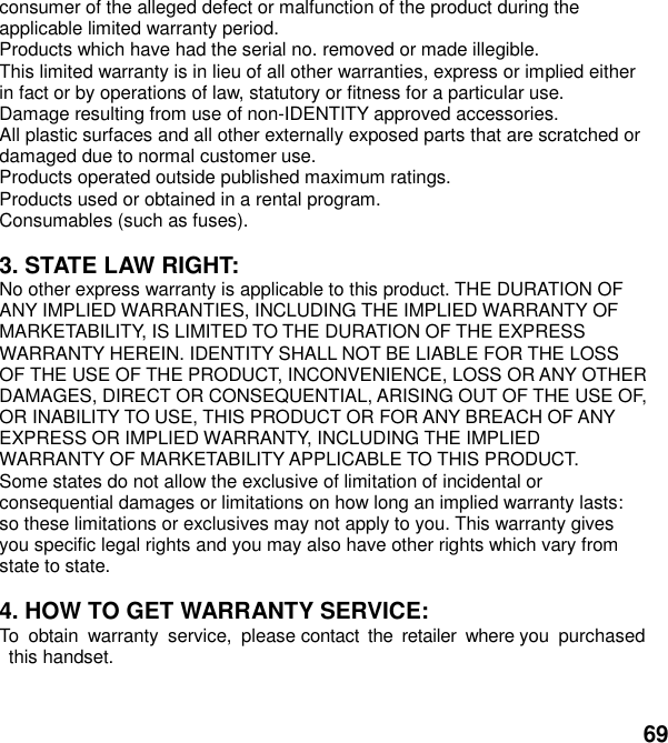  69 consumer of the alleged defect or malfunction of the product during the applicable limited warranty period. Products which have had the serial no. removed or made illegible. This limited warranty is in lieu of all other warranties, express or implied either in fact or by operations of law, statutory or fitness for a particular use. Damage resulting from use of non-IDENTITY approved accessories. All plastic surfaces and all other externally exposed parts that are scratched or damaged due to normal customer use. Products operated outside published maximum ratings. Products used or obtained in a rental program. Consumables (such as fuses).  3. STATE LAW RIGHT: No other express warranty is applicable to this product. THE DURATION OF ANY IMPLIED WARRANTIES, INCLUDING THE IMPLIED WARRANTY OF MARKETABILITY, IS LIMITED TO THE DURATION OF THE EXPRESS WARRANTY HEREIN. IDENTITY SHALL NOT BE LIABLE FOR THE LOSS OF THE USE OF THE PRODUCT, INCONVENIENCE, LOSS OR ANY OTHER DAMAGES, DIRECT OR CONSEQUENTIAL, ARISING OUT OF THE USE OF, OR INABILITY TO USE, THIS PRODUCT OR FOR ANY BREACH OF ANY EXPRESS OR IMPLIED WARRANTY, INCLUDING THE IMPLIED WARRANTY OF MARKETABILITY APPLICABLE TO THIS PRODUCT. Some states do not allow the exclusive of limitation of incidental or consequential damages or limitations on how long an implied warranty lasts: so these limitations or exclusives may not apply to you. This warranty gives you specific legal rights and you may also have other rights which vary from state to state.  4. HOW TO GET WARRANTY SERVICE: To  obtain  warranty  service,  please contact  the  retailer  where you  purchased  this handset.   