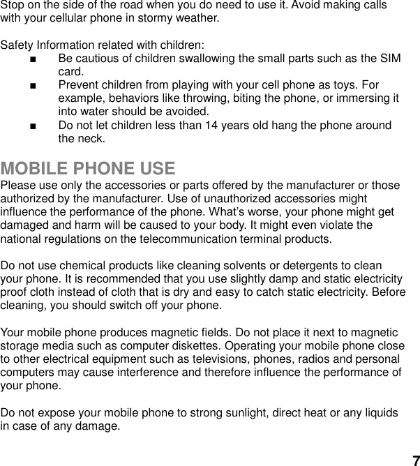  7 Stop on the side of the road when you do need to use it. Avoid making calls with your cellular phone in stormy weather.  Safety Information related with children:     Be cautious of children swallowing the small parts such as the SIM card.   Prevent children from playing with your cell phone as toys. For example, behaviors like throwing, biting the phone, or immersing it into water should be avoided.   Do not let children less than 14 years old hang the phone around the neck.  MOBILE PHONE USE Please use only the accessories or parts offered by the manufacturer or those authorized by the manufacturer. Use of unauthorized accessories might influence the performance of the phone. damaged and harm will be caused to your body. It might even violate the national regulations on the telecommunication terminal products.  Do not use chemical products like cleaning solvents or detergents to clean your phone. It is recommended that you use slightly damp and static electricity proof cloth instead of cloth that is dry and easy to catch static electricity. Before cleaning, you should switch off your phone.  Your mobile phone produces magnetic fields. Do not place it next to magnetic storage media such as computer diskettes. Operating your mobile phone close to other electrical equipment such as televisions, phones, radios and personal computers may cause interference and therefore influence the performance of your phone.  Do not expose your mobile phone to strong sunlight, direct heat or any liquids in case of any damage.    