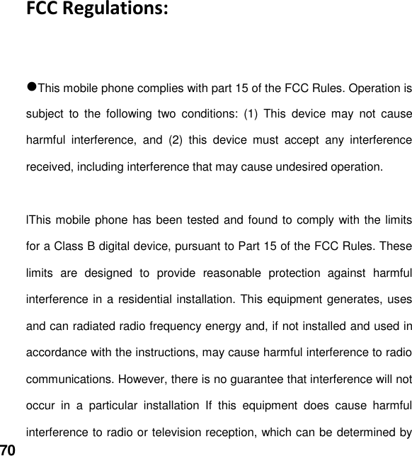  70  FCC Regulations:  This mobile phone complies with part 15 of the FCC Rules. Operation is subject  to  the  following  two  conditions:  (1)  This  device  may  not  cause harmful  interference,  and  (2)  this  device  must  accept  any  interference received, including interference that may cause undesired operation.  lThis mobile phone has been tested and found to comply with the limits for a Class B digital device, pursuant to Part 15 of the FCC Rules. These limits  are  designed  to  provide  reasonable  protection  against  harmful interference in a residential installation. This equipment generates, uses and can radiated radio frequency energy and, if not installed and used in accordance with the instructions, may cause harmful interference to radio communications. However, there is no guarantee that interference will not occur  in  a  particular  installation  If  this  equipment  does  cause  harmful interference to radio or television reception, which can be determined by 