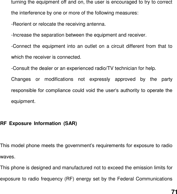  71 turning the equipment off and on, the user is encouraged to try to correct the interference by one or more of the following measures: -Reorient or relocate the receiving antenna. -Increase the separation between the equipment and receiver. -Connect the equipment into an outlet  on a circuit different from that to which the receiver is connected. -Consult the dealer or an experienced radio/TV technician for help. Changes  or  modifications  not  expressly  approved  by  the  party equipment.  RF  Exposure  Information  (SAR)  waves. This phone is designed and manufactured not to exceed the emission limits for exposure to radio frequency (RF) energy set by the Federal Communications 
