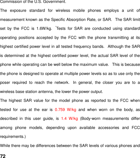  72 Commission of the U.S. Government.    The  exposure  standard  for  wireless  mobile  phones  employs  a  unit  of measurement known as the Specific Absorption Rate, or SAR.   The SAR limit set  by  the  FCC  is  1.6W/kg.   *Tests  for  SAR  are  conducted  using  standard operating  positions  accepted  by  the  FCC  with  the  phone  transmitting  at  its highest certified power level in all tested frequency bands.   Although the SAR is determined at the highest certified power level, the actual SAR level of the phone while operating can be well below the maximum value.   This is because the phone is designed to operate at multiple power levels so as to use only the poser  required  to  reach  the  network.   In  general,  the  closer  you  are  to  a wireless base station antenna, the lower the power output. The  highest  SAR  value  for  the  model  phone  as  reported  to  the  FCC  when tested  for  use  at  the  ear  is  0.759  W/kg  and  when  worn  on  the  body,  as described  in  this  user  guide,  is  1.4  W/kg  (Body-worn  measurements  differ among  phone  models,  depending  upon  available  accessories  and  FCC requirements.) While there may be differences between the SAR levels of various phones and 