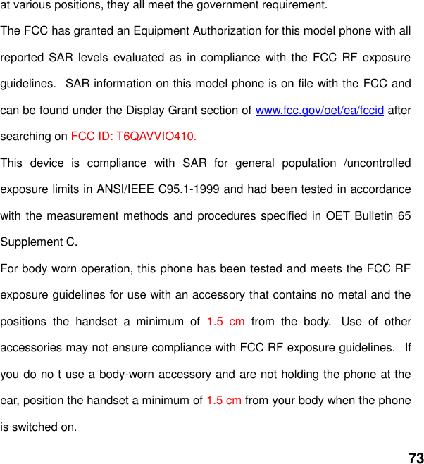  73 at various positions, they all meet the government requirement. The FCC has granted an Equipment Authorization for this model phone with all reported SAR levels  evaluated as  in compliance  with  the FCC RF exposure guidelines.   SAR information on this model phone is on file with the FCC and can be found under the Display Grant section of www.fcc.gov/oet/ea/fccid after searching on FCC ID: T6QAVVIO410. This  device  is  compliance  with  SAR  for  general  population  /uncontrolled exposure limits in ANSI/IEEE C95.1-1999 and had been tested in accordance with the measurement methods and procedures specified in OET Bulletin 65 Supplement C. For body worn operation, this phone has been tested and meets the FCC RF exposure guidelines for use with an accessory that contains no metal and the positions  the  handset  a  minimum  of  1.5  cm  from  the  body.   Use  of  other accessories may not ensure compliance with FCC RF exposure guidelines.   If you do no t use a body-worn accessory and are not holding the phone at the ear, position the handset a minimum of 1.5 cm from your body when the phone is switched on. 