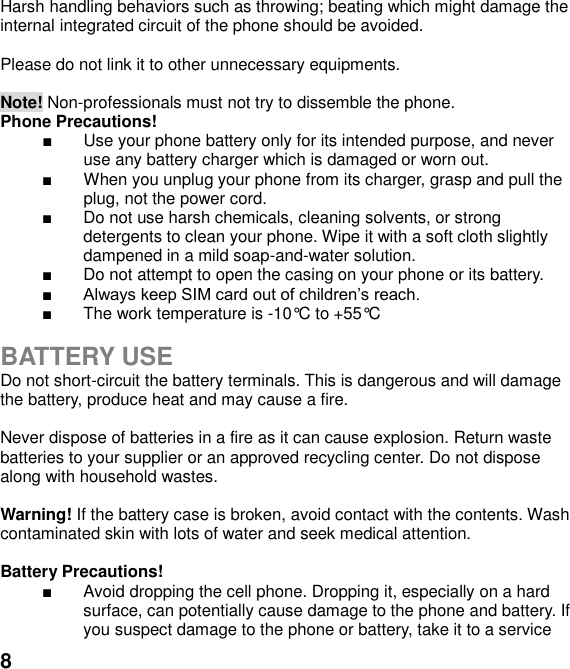  8 Harsh handling behaviors such as throwing; beating which might damage the internal integrated circuit of the phone should be avoided.  Please do not link it to other unnecessary equipments.    Note! Non-professionals must not try to dissemble the phone.   Phone Precautions!   Use your phone battery only for its intended purpose, and never use any battery charger which is damaged or worn out.   When you unplug your phone from its charger, grasp and pull the plug, not the power cord.   Do not use harsh chemicals, cleaning solvents, or strong detergents to clean your phone. Wipe it with a soft cloth slightly dampened in a mild soap-and-water solution.   Do not attempt to open the casing on your phone or its battery.     The work temperature is -10&deg;C to +55&deg;C  BATTERY USE Do not short-circuit the battery terminals. This is dangerous and will damage the battery, produce heat and may cause a fire.    Never dispose of batteries in a fire as it can cause explosion. Return waste batteries to your supplier or an approved recycling center. Do not dispose along with household wastes.      Warning! If the battery case is broken, avoid contact with the contents. Wash contaminated skin with lots of water and seek medical attention.  Battery Precautions!   Avoid dropping the cell phone. Dropping it, especially on a hard surface, can potentially cause damage to the phone and battery. If you suspect damage to the phone or battery, take it to a service 