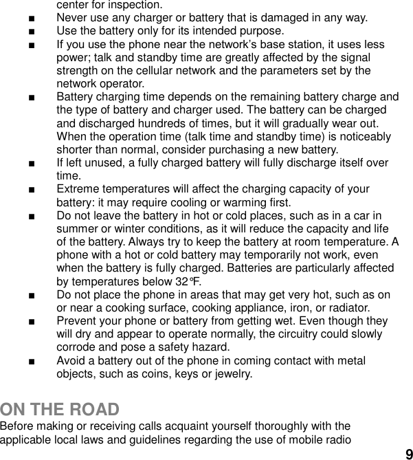  9 center for inspection.   Never use any charger or battery that is damaged in any way.   Use the battery only for its intended purpose.  power; talk and standby time are greatly affected by the signal strength on the cellular network and the parameters set by the network operator.   Battery charging time depends on the remaining battery charge and the type of battery and charger used. The battery can be charged and discharged hundreds of times, but it will gradually wear out. When the operation time (talk time and standby time) is noticeably shorter than normal, consider purchasing a new battery.   If left unused, a fully charged battery will fully discharge itself over time.     Extreme temperatures will affect the charging capacity of your battery: it may require cooling or warming first.   Do not leave the battery in hot or cold places, such as in a car in summer or winter conditions, as it will reduce the capacity and life of the battery. Always try to keep the battery at room temperature. A phone with a hot or cold battery may temporarily not work, even when the battery is fully charged. Batteries are particularly affected by temperatures below 32&deg;F.   Do not place the phone in areas that may get very hot, such as on or near a cooking surface, cooking appliance, iron, or radiator.   Prevent your phone or battery from getting wet. Even though they will dry and appear to operate normally, the circuitry could slowly corrode and pose a safety hazard.   Avoid a battery out of the phone in coming contact with metal objects, such as coins, keys or jewelry.  ON THE ROAD Before making or receiving calls acquaint yourself thoroughly with the applicable local laws and guidelines regarding the use of mobile radio 