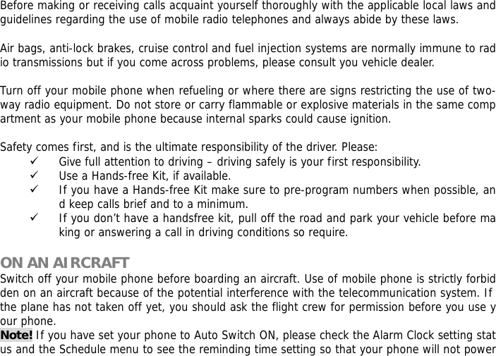Before making or receiving calls acquaint yourself thoroughly with the applicable local laws and guidelines regarding the use of mobile radio telephones and always abide by these laws.  Air bags, anti-lock brakes, cruise control and fuel injection systems are normally immune to radio transmissions but if you come across problems, please consult you vehicle dealer.   Turn off your mobile phone when refueling or where there are signs restricting the use of two-way radio equipment. Do not store or carry flammable or explosive materials in the same compartment as your mobile phone because internal sparks could cause ignition.   Safety comes first, and is the ultimate responsibility of the driver. Please: 9 Give full attention to driving &ndash; driving safely is your first responsibility. 9 Use a Hands-free Kit, if available. 9 If you have a Hands-free Kit make sure to pre-program numbers when possible, and keep calls brief and to a minimum. 9 If you don&rsquo;t have a handsfree kit, pull off the road and park your vehicle before making or answering a call in driving conditions so require.  ON AN AIRCRAFT Switch off your mobile phone before boarding an aircraft. Use of mobile phone is strictly forbidden on an aircraft because of the potential interference with the telecommunication system. If the plane has not taken off yet, you should ask the flight crew for permission before you use your phone.  Note! If you have set your phone to Auto Switch ON, please check the Alarm Clock setting status and the Schedule menu to see the reminding time setting so that your phone will not power 