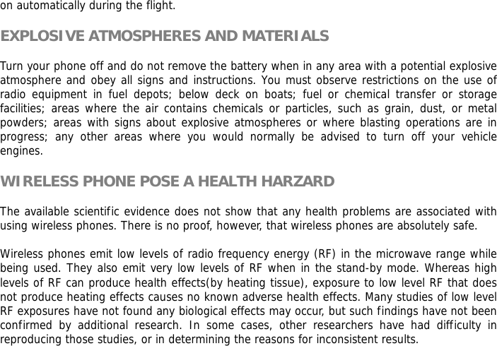 on automatically during the flight.  EXPLOSIVE ATMOSPHERES AND MATERIALS  Turn your phone off and do not remove the battery when in any area with a potential explosive atmosphere and obey all signs and instructions. You must observe restrictions on the use of radio equipment in fuel depots; below deck on boats; fuel or chemical transfer or storage facilities; areas where the air contains chemicals or particles, such as grain, dust, or metal powders; areas with signs about explosive atmospheres or where blasting operations are in progress; any other areas where you would normally be advised to turn off your vehicle engines.  WIRELESS PHONE POSE A HEALTH HARZARD  The available scientific evidence does not show that any health problems are associated with using wireless phones. There is no proof, however, that wireless phones are absolutely safe.  Wireless phones emit low levels of radio frequency energy (RF) in the microwave range while being used. They also emit very low levels of RF when in the stand-by mode. Whereas high levels of RF can produce health effects(by heating tissue), exposure to low level RF that does not produce heating effects causes no known adverse health effects. Many studies of low level RF exposures have not found any biological effects may occur, but such findings have not been confirmed by additional research. In some cases, other researchers have had difficulty in reproducing those studies, or in determining the reasons for inconsistent results.  