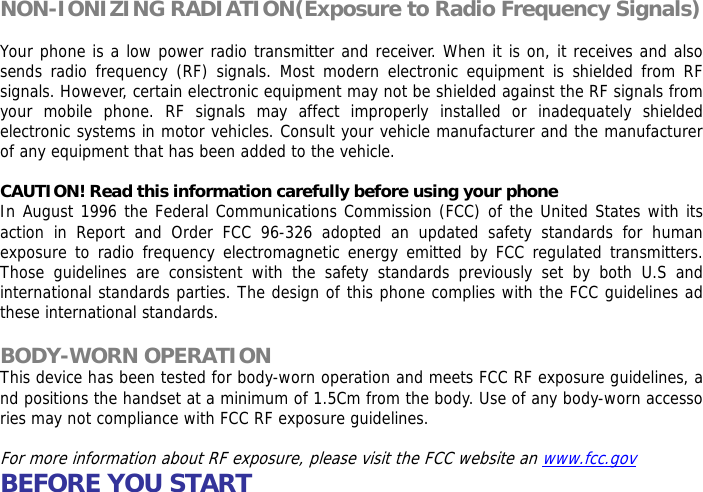 NON-IONIZING RADIATION(Exposure to Radio Frequency Signals)  Your phone is a low power radio transmitter and receiver. When it is on, it receives and also sends radio frequency (RF) signals. Most modern electronic equipment is shielded from RF signals. However, certain electronic equipment may not be shielded against the RF signals from your mobile phone. RF signals may affect improperly installed or inadequately shielded electronic systems in motor vehicles. Consult your vehicle manufacturer and the manufacturer of any equipment that has been added to the vehicle.  CAUTION! Read this information carefully before using your phone In August 1996 the Federal Communications Commission (FCC) of the United States with its action in Report and Order FCC 96-326 adopted an updated safety standards for human exposure to radio frequency electromagnetic energy emitted by FCC regulated transmitters. Those guidelines are consistent with the safety standards previously set by both U.S and international standards parties. The design of this phone complies with the FCC guidelines ad these international standards.  BODY-WORN OPERATION This device has been tested for body-worn operation and meets FCC RF exposure guidelines, and positions the handset at a minimum of 1.5Cm from the body. Use of any body-worn accessories may not compliance with FCC RF exposure guidelines.  For more information about RF exposure, please visit the FCC website an www.fcc.gov BEFORE YOU START  
