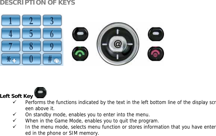 DESCRIPTION OF KEYS           Left Soft Key   9 Performs the functions indicated by the text in the left bottom line of the display screen above it. 9 On standby mode, enables you to enter into the menu. 9 When in the Game Mode, enables you to quit the program. 9 In the menu mode, selects menu function or stores information that you have entered in the phone or SIM memory.   