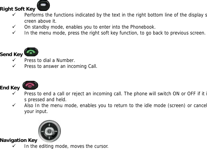 Right Soft Key   9 Performs the functions indicated by the text in the right bottom line of the display screen above it. 9 On standby mode, enables you to enter into the Phonebook. 9 In the menu mode, press the right soft key function, to go back to previous screen.   Send Key   9 Press to dial a Number. 9 Press to answer an incoming Call.   End Key    9 Press to end a call or reject an incoming call. The phone will switch ON or OFF if it is pressed and held. 9 Also In the menu mode, enables you to return to the idle mode (screen) or cancel your input.  Navigation Key   9 In the editing mode, moves the cursor. 