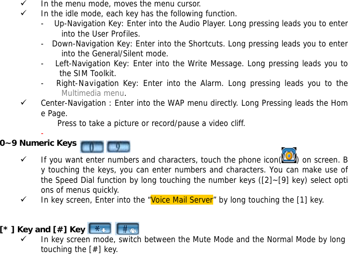 9 In the menu mode, moves the menu cursor. 9 In the idle mode, each key has the following function. -    Up-Navigation Key: Enter into the Audio Player. Long pressing leads you to enter into the User Profiles. -   Down-Navigation Key: Enter into the Shortcuts. Long pressing leads you to enter into the General/Silent mode. - Left-Navigation Key: Enter into the Write Message. Long pressing leads you to            the SIM Toolkit. -   Right-Navigation Key: Enter into the Alarm. Long pressing leads you to the Multimedia menu. 9 Center-Navigation : Enter into the WAP menu directly. Long Pressing leads the Home Page.  Press to take a picture or record/pause a video cliff. -  0~9 Numeric Keys 9 If you want enter numbers and characters, touch the phone icon( ) on screen. By touching the keys, you can enter numbers and characters. You can make use of the Speed Dial function by long touching the number keys ([2]~[9] key) select options of menus quickly. 9 In key screen, Enter into the &ldquo;Voice Mail Server&rdquo; by long touching the [1] key.     [* ] Key and [#] Key  9 In key screen mode, switch between the Mute Mode and the Normal Mode by long touching the [#] key. 