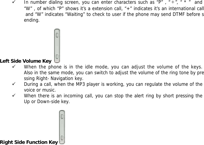 9 In number dialing screen, you can enter characters such as &ldquo;P&rdquo; , &ldquo;＋&rdquo;, &ldquo; * &rdquo;  and &ldquo;W&rdquo; , of which &ldquo;P&rdquo; shows it&rsquo;s a extension call, &ldquo;+&rdquo; indicates it&rsquo;s an international call and &ldquo;W&rdquo; indicates &ldquo;Waiting&rdquo; to check to user if the phone may send DTMF before sending.  Left Side Volume Key    9 When the phone is in the idle mode, you can adjust the volume of the keys. Also in the same mode, you can switch to adjust the volume of the ring tone by pressing Right- Navigation key. 9 During a call, when the MP3 player is working, you can regulate the volume of the voice or music. 9 When there is an incoming call, you can stop the alert ring by short pressing the Up or Down-side key.  Right Side Function Key    