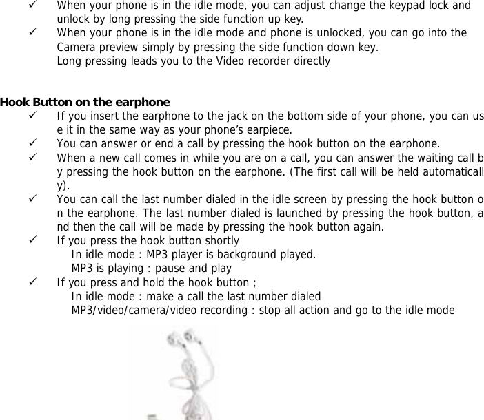 9 When your phone is in the idle mode, you can adjust change the keypad lock and unlock by long pressing the side function up key. 9 When your phone is in the idle mode and phone is unlocked, you can go into the Camera preview simply by pressing the side function down key. Long pressing leads you to the Video recorder directly   Hook Button on the earphone    9 If you insert the earphone to the jack on the bottom side of your phone, you can use it in the same way as your phone&rsquo;s earpiece. 9 You can answer or end a call by pressing the hook button on the earphone. 9 When a new call comes in while you are on a call, you can answer the waiting call by pressing the hook button on the earphone. (The first call will be held automatically). 9 You can call the last number dialed in the idle screen by pressing the hook button on the earphone. The last number dialed is launched by pressing the hook button, and then the call will be made by pressing the hook button again.  9 If you press the hook button shortly                      In idle mode : MP3 player is background played.                     MP3 is playing : pause and play 9 If you press and hold the hook button ;                     In idle mode : make a call the last number dialed                     MP3/video/camera/video recording : stop all action and go to the idle mode    