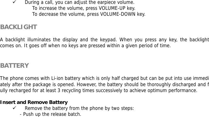       9 During a call, you can adjust the earpiece volume. To increase the volume, press VOLUME-UP key. To decrease the volume, press VOLUME-DOWN key.  BACKLIGHT  A backlight illuminates the display and the keypad. When you press any key, the backlight comes on. It goes off when no keys are pressed within a given period of time.   BATTERY  The phone comes with Li-ion battery which is only half charged but can be put into use immediately after the package is opened. However, the battery should be thoroughly discharged and fully recharged for at least 3 recycling times successively to achieve optimum performance.  Insert and Remove Battery 9 Remove the battery from the phone by two steps: - Push up the release batch.  