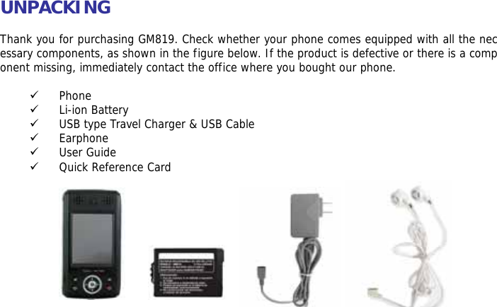 UNPACKING  Thank you for purchasing GM819. Check whether your phone comes equipped with all the necessary components, as shown in the figure below. If the product is defective or there is a component missing, immediately contact the office where you bought our phone.  9 Phone 9 Li-ion Battery 9 USB type Travel Charger &amp; USB Cable 9 Earphone 9 User Guide 9 Quick Reference Card             