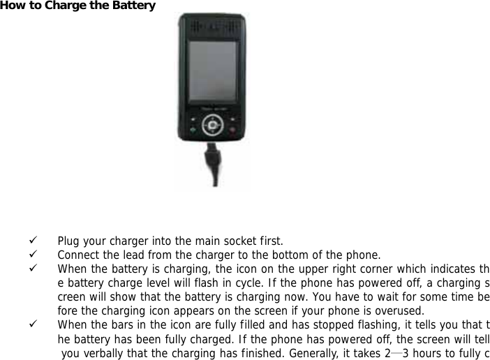 How to Charge the Battery     9 Plug your charger into the main socket first. 9 Connect the lead from the charger to the bottom of the phone. 9 When the battery is charging, the icon on the upper right corner which indicates the battery charge level will flash in cycle. If the phone has powered off, a charging screen will show that the battery is charging now. You have to wait for some time before the charging icon appears on the screen if your phone is overused. 9 When the bars in the icon are fully filled and has stopped flashing, it tells you that the battery has been fully charged. If the phone has powered off, the screen will tell you verbally that the charging has finished. Generally, it takes 2&mdash;3 hours to fully c