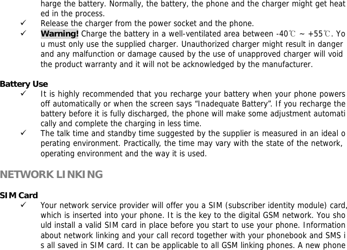 harge the battery. Normally, the battery, the phone and the charger might get heated in the process.  9 Release the charger from the power socket and the phone. 9 Warning! Charge the battery in a well-ventilated area between -40℃ ~ +55℃. You must only use the supplied charger. Unauthorized charger might result in danger and any malfunction or damage caused by the use of unapproved charger will void the product warranty and it will not be acknowledged by the manufacturer.   Battery Use 9 It is highly recommended that you recharge your battery when your phone powers off automatically or when the screen says &ldquo;Inadequate Battery&rdquo;. If you recharge the battery before it is fully discharged, the phone will make some adjustment automatically and complete the charging in less time.  9 The talk time and standby time suggested by the supplier is measured in an ideal operating environment. Practically, the time may vary with the state of the network, operating environment and the way it is used.  NETWORK LINKING  SIM Card 9 Your network service provider will offer you a SIM (subscriber identity module) card, which is inserted into your phone. It is the key to the digital GSM network. You should install a valid SIM card in place before you start to use your phone. Information about network linking and your call record together with your phonebook and SMS is all saved in SIM card. It can be applicable to all GSM linking phones. A new phone 