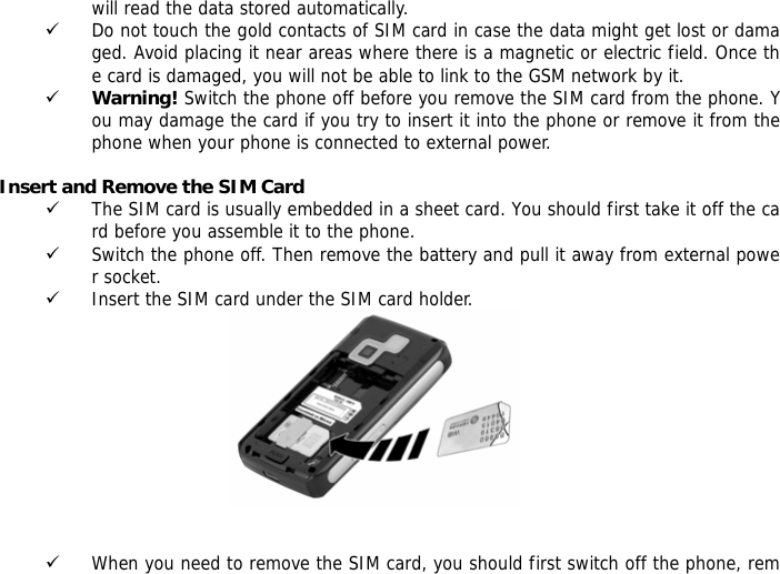 will read the data stored automatically.  9 Do not touch the gold contacts of SIM card in case the data might get lost or damaged. Avoid placing it near areas where there is a magnetic or electric field. Once the card is damaged, you will not be able to link to the GSM network by it.  9 Warning! Switch the phone off before you remove the SIM card from the phone. You may damage the card if you try to insert it into the phone or remove it from the phone when your phone is connected to external power.   Insert and Remove the SIM Card 9 The SIM card is usually embedded in a sheet card. You should first take it off the card before you assemble it to the phone. 9 Switch the phone off. Then remove the battery and pull it away from external power socket. 9 Insert the SIM card under the SIM card holder.    9 When you need to remove the SIM card, you should first switch off the phone, rem