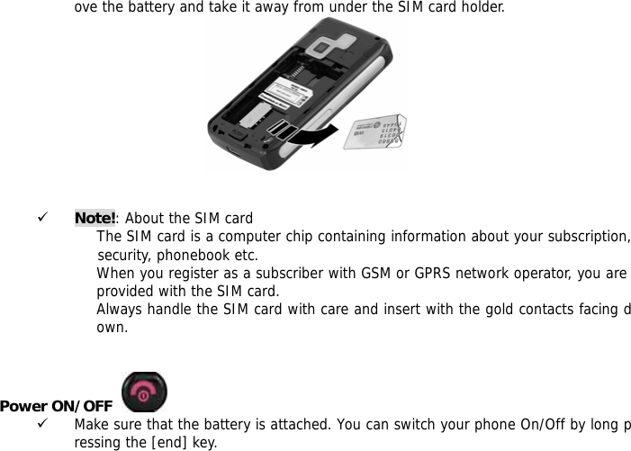 ove the battery and take it away from under the SIM card holder.    9 Note!: About the SIM card The SIM card is a computer chip containing information about your subscription,             security, phonebook etc. When you register as a subscriber with GSM or GPRS network operator, you are provided with the SIM card. Always handle the SIM card with care and insert with the gold contacts facing down.   Power ON/OFF    9 Make sure that the battery is attached. You can switch your phone On/Off by long pressing the [end] key. 