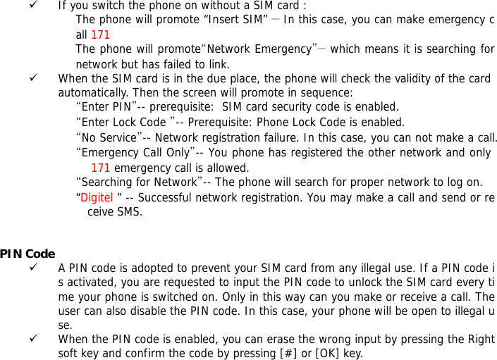 9 If you switch the phone on without a SIM card : The phone will promote &ldquo;Insert SIM&rdquo; ― In this case, you can make emergency call 171 The phone will promote&ldquo;Network Emergency&rdquo;― which means it is searching for network but has failed to link. 9 When the SIM card is in the due place, the phone will check the validity of the card automatically. Then the screen will promote in sequence: &ldquo;Enter PIN&rdquo;-- prerequisite:  SIM card security code is enabled.  &ldquo;Enter Lock Code &rdquo;-- Prerequisite: Phone Lock Code is enabled. &ldquo;No Service&rdquo;-- Network registration failure. In this case, you can not make a call. &ldquo;Emergency Call Only&rdquo;-- You phone has registered the other network and only  171 emergency call is allowed.  &ldquo;Searching for Network&rdquo;-- The phone will search for proper network to log on. &ldquo;Digitel &rdquo; -- Successful network registration. You may make a call and send or receive SMS.   PIN Code 9 A PIN code is adopted to prevent your SIM card from any illegal use. If a PIN code is activated, you are requested to input the PIN code to unlock the SIM card every time your phone is switched on. Only in this way can you make or receive a call. The user can also disable the PIN code. In this case, your phone will be open to illegal use. 9 When the PIN code is enabled, you can erase the wrong input by pressing the Right soft key and confirm the code by pressing [#] or [OK] key.  