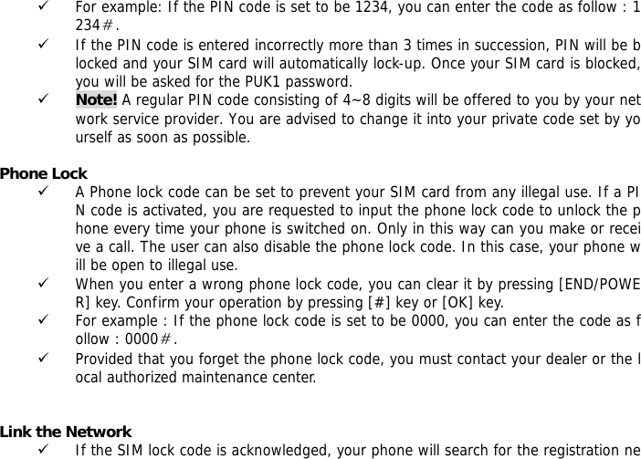 9 For example: If the PIN code is set to be 1234, you can enter the code as follow : 1234＃. 9 If the PIN code is entered incorrectly more than 3 times in succession, PIN will be blocked and your SIM card will automatically lock-up. Once your SIM card is blocked, you will be asked for the PUK1 password. 9 Note! A regular PIN code consisting of 4~8 digits will be offered to you by your network service provider. You are advised to change it into your private code set by yourself as soon as possible.  Phone Lock 9 A Phone lock code can be set to prevent your SIM card from any illegal use. If a PIN code is activated, you are requested to input the phone lock code to unlock the phone every time your phone is switched on. Only in this way can you make or receive a call. The user can also disable the phone lock code. In this case, your phone will be open to illegal use.  9 When you enter a wrong phone lock code, you can clear it by pressing [END/POWER] key. Confirm your operation by pressing [#] key or [OK] key. 9 For example : If the phone lock code is set to be 0000, you can enter the code as follow : 0000＃. 9 Provided that you forget the phone lock code, you must contact your dealer or the local authorized maintenance center.    Link the Network 9 If the SIM lock code is acknowledged, your phone will search for the registration ne