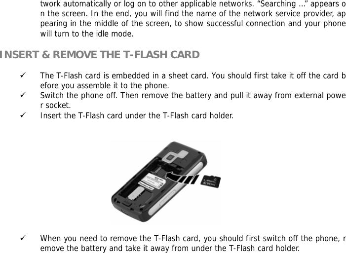 twork automatically or log on to other applicable networks. &ldquo;Searching &hellip;&rdquo; appears on the screen. In the end, you will find the name of the network service provider, appearing in the middle of the screen, to show successful connection and your phone will turn to the idle mode.  INSERT &amp; REMOVE THE T-FLASH CARD  9 The T-Flash card is embedded in a sheet card. You should first take it off the card before you assemble it to the phone. 9 Switch the phone off. Then remove the battery and pull it away from external power socket. 9 Insert the T-Flash card under the T-Flash card holder.                                                 9 When you need to remove the T-Flash card, you should first switch off the phone, remove the battery and take it away from under the T-Flash card holder. 
