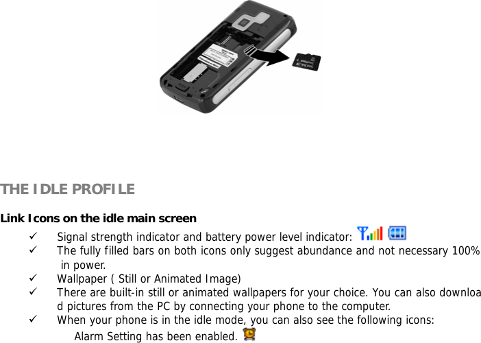       THE IDLE PROFILE  Link Icons on the idle main screen 9 Signal strength indicator and battery power level indicator:     9 The fully filled bars on both icons only suggest abundance and not necessary 100% in power. 9 Wallpaper ( Still or Animated Image) 9 There are built-in still or animated wallpapers for your choice. You can also download pictures from the PC by connecting your phone to the computer. 9 When your phone is in the idle mode, you can also see the following icons: Alarm Setting has been enabled.    