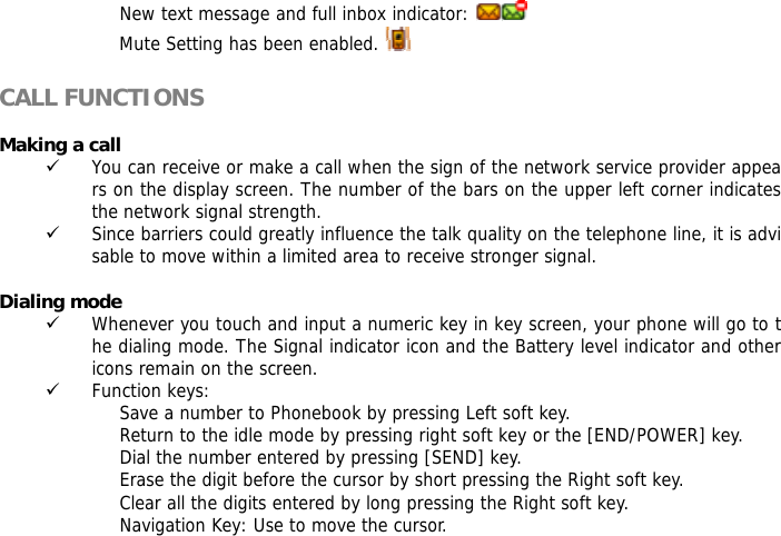 New text message and full inbox indicator:   Mute Setting has been enabled.    CALL FUNCTIONS  Making a call 9 You can receive or make a call when the sign of the network service provider appears on the display screen. The number of the bars on the upper left corner indicates the network signal strength. 9 Since barriers could greatly influence the talk quality on the telephone line, it is advisable to move within a limited area to receive stronger signal.  Dialing mode 9 Whenever you touch and input a numeric key in key screen, your phone will go to the dialing mode. The Signal indicator icon and the Battery level indicator and other icons remain on the screen.  9 Function keys:  Save a number to Phonebook by pressing Left soft key.  Return to the idle mode by pressing right soft key or the [END/POWER] key.  Dial the number entered by pressing [SEND] key.  Erase the digit before the cursor by short pressing the Right soft key.  Clear all the digits entered by long pressing the Right soft key. Navigation Key: Use to move the cursor.  