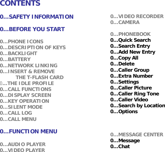 CONTENTS  0&hellip;SAFETY INFORMATION  0&hellip;BEFORE YOU START  0&hellip;PHONE ICONS 0&hellip;DESCRIPTION OF KEYS 0&hellip;BACKLIGHT 0&hellip;BATTERY 0&hellip;NETWORK LINKING 0&hellip;INSERT &amp; REMOVE  THE T-FLASH CARD 0&hellip;THE IDLE PROFILE 0&hellip;CALL FUNCTIONS 0&hellip;DISPLAY SCREEN 0&hellip;KEY OPERATION 0&hellip;SILENT MODE 0&hellip;CALL LOG 0&hellip;CALL MENU  0&hellip;FUNCTION MENU  0&hellip;AUDIO PLAYER 0&hellip;VIDEO PLAYER 0&hellip;VIDEO RECORDER 0&hellip;CAMERA  0&hellip;PHONEBOOK 0&hellip;Quick Search 0&hellip;Search Entry 0&hellip;Add New Entry  0&hellip;Copy All 0&hellip;Delete 0&hellip;Caller Group 0&hellip;Extra Number 0&hellip;Settings 0&hellip;Caller Picture  0&hellip;Caller Ring Tone 0&hellip;Caller Video 0&hellip;Search by Location  0&hellip;Options   0&hellip;MESSAGE CENTER 0&hellip;Message 0&hellip;Chat 