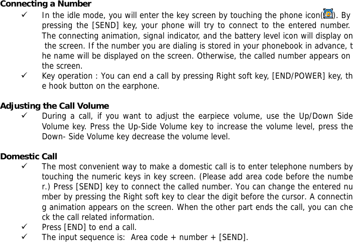 Connecting a Number 9 In the idle mode, you will enter the key screen by touching the phone icon( ). By pressing the [SEND] key, your phone will try to connect to the entered number. The connecting animation, signal indicator, and the battery level icon will display on the screen. If the number you are dialing is stored in your phonebook in advance, the name will be displayed on the screen. Otherwise, the called number appears on the screen.  9 Key operation : You can end a call by pressing Right soft key, [END/POWER] key, the hook button on the earphone.  Adjusting the Call Volume 9 During a call, if you want to adjust the earpiece volume, use the Up/Down Side Volume key. Press the Up-Side Volume key to increase the volume level, press the Down- Side Volume key decrease the volume level.  Domestic Call 9 The most convenient way to make a domestic call is to enter telephone numbers by touching the numeric keys in key screen. (Please add area code before the number.) Press [SEND] key to connect the called number. You can change the entered number by pressing the Right soft key to clear the digit before the cursor. A connecting animation appears on the screen. When the other part ends the call, you can check the call related information. 9 Press [END] to end a call.  9 The input sequence is:  Area code + number + [SEND].  