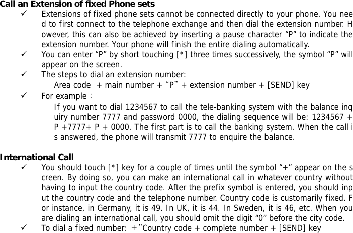 Call an Extension of fixed Phone sets 9 Extensions of fixed phone sets cannot be connected directly to your phone. You need to first connect to the telephone exchange and then dial the extension number. However, this can also be achieved by inserting a pause character &ldquo;P&rdquo; to indicate the extension number. Your phone will finish the entire dialing automatically.  9 You can enter &ldquo;P&rdquo; by short touching [*] three times successively, the symbol &ldquo;P&rdquo; will appear on the screen. 9 The steps to dial an extension number: Area code  + main number + &ldquo;P&rdquo; + extension number + [SEND] key  9 For example： If you want to dial 1234567 to call the tele-banking system with the balance inquiry number 7777 and password 0000, the dialing sequence will be: 1234567 + P +7777+ P + 0000. The first part is to call the banking system. When the call is answered, the phone will transmit 7777 to enquire the balance.  International Call 9 You should touch [*] key for a couple of times until the symbol &ldquo;+&rdquo; appear on the screen. By doing so, you can make an international call in whatever country without having to input the country code. After the prefix symbol is entered, you should input the country code and the telephone number. Country code is customarily fixed. For instance, in Germany, it is 49. In UK, it is 44. In Sweden, it is 46, etc. When you are dialing an international call, you should omit the digit &ldquo;0&rdquo; before the city code. 9 To dial a fixed number: ＋&rdquo;Country code + complete number + [SEND] key   