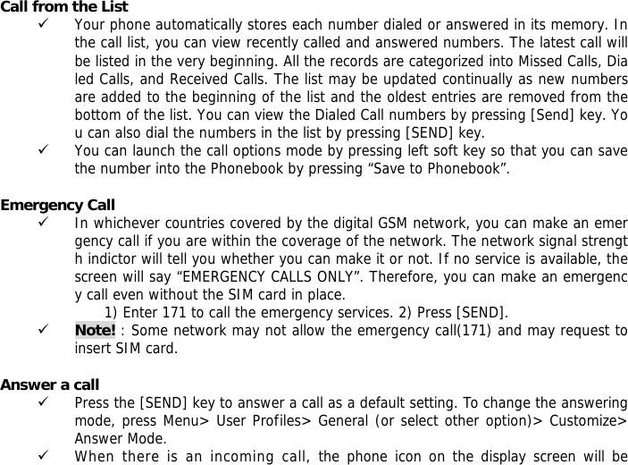 Call from the List 9 Your phone automatically stores each number dialed or answered in its memory. In the call list, you can view recently called and answered numbers. The latest call will be listed in the very beginning. All the records are categorized into Missed Calls, Dialed Calls, and Received Calls. The list may be updated continually as new numbers are added to the beginning of the list and the oldest entries are removed from the bottom of the list. You can view the Dialed Call numbers by pressing [Send] key. You can also dial the numbers in the list by pressing [SEND] key. 9 You can launch the call options mode by pressing left soft key so that you can save the number into the Phonebook by pressing &ldquo;Save to Phonebook&rdquo;.  Emergency Call 9 In whichever countries covered by the digital GSM network, you can make an emergency call if you are within the coverage of the network. The network signal strength indictor will tell you whether you can make it or not. If no service is available, the screen will say &ldquo;EMERGENCY CALLS ONLY&rdquo;. Therefore, you can make an emergency call even without the SIM card in place.  1) Enter 171 to call the emergency services. 2) Press [SEND]. 9 Note! : Some network may not allow the emergency call(171) and may request to insert SIM card.  Answer a call 9 Press the [SEND] key to answer a call as a default setting. To change the answering mode, press Menu> User Profiles> General (or select other option)> Customize> Answer Mode. 9 When there is an incoming call, the phone icon on the display screen will be 