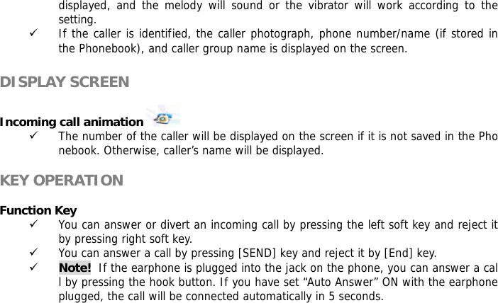 displayed, and the melody will sound or the vibrator will work according to the setting. 9 If the caller is identified, the caller photograph, phone number/name (if stored in the Phonebook), and caller group name is displayed on the screen.  DISPLAY SCREEN  Incoming call animation    9 The number of the caller will be displayed on the screen if it is not saved in the Phonebook. Otherwise, caller&rsquo;s name will be displayed.  KEY OPERATION  Function Key  9 You can answer or divert an incoming call by pressing the left soft key and reject it by pressing right soft key. 9 You can answer a call by pressing [SEND] key and reject it by [End] key.  9 Note!  If the earphone is plugged into the jack on the phone, you can answer a call by pressing the hook button. If you have set &ldquo;Auto Answer&rdquo; ON with the earphone plugged, the call will be connected automatically in 5 seconds.    
