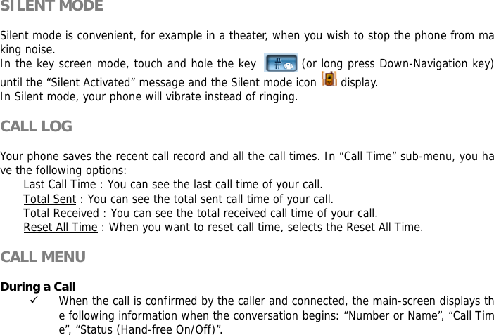 SILENT MODE  Silent mode is convenient, for example in a theater, when you wish to stop the phone from making noise.  In the key screen mode, touch and hole the key          (or long press Down-Navigation key) until the &ldquo;Silent Activated&rdquo; message and the Silent mode icon   display. In Silent mode, your phone will vibrate instead of ringing.  CALL LOG  Your phone saves the recent call record and all the call times. In &ldquo;Call Time&rdquo; sub-menu, you have the following options:  Last Call Time : You can see the last call time of your call. Total Sent : You can see the total sent call time of your call. Total Received : You can see the total received call time of your call. Reset All Time : When you want to reset call time, selects the Reset All Time.  CALL MENU  During a Call 9 When the call is confirmed by the caller and connected, the main-screen displays the following information when the conversation begins: &ldquo;Number or Name&rdquo;, &ldquo;Call Time&rdquo;, &ldquo;Status (Hand-free On/Off)&rdquo;.  