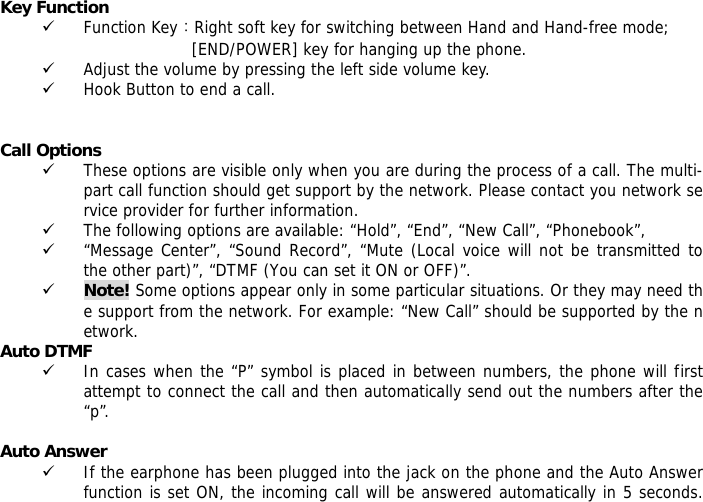 Key Function 9 Function Key：Right soft key for switching between Hand and Hand-free mode;  [END/POWER] key for hanging up the phone. 9 Adjust the volume by pressing the left side volume key. 9 Hook Button to end a call.   Call Options 9 These options are visible only when you are during the process of a call. The multi-part call function should get support by the network. Please contact you network service provider for further information. 9 The following options are available: &ldquo;Hold&rdquo;, &ldquo;End&rdquo;, &ldquo;New Call&rdquo;, &ldquo;Phonebook&rdquo;, 9 &ldquo;Message Center&rdquo;, &ldquo;Sound Record&rdquo;, &ldquo;Mute (Local voice will not be transmitted to the other part)&rdquo;, &ldquo;DTMF (You can set it ON or OFF)&rdquo;. 9 Note! Some options appear only in some particular situations. Or they may need the support from the network. For example: &ldquo;New Call&rdquo; should be supported by the network. Auto DTMF 9 In cases when the &ldquo;P&rdquo; symbol is placed in between numbers, the phone will first attempt to connect the call and then automatically send out the numbers after the &ldquo;p&rdquo;.  Auto Answer 9 If the earphone has been plugged into the jack on the phone and the Auto Answer function is set ON, the incoming call will be answered automatically in 5 seconds.  