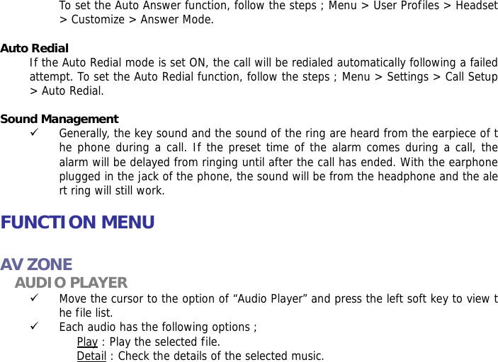 To set the Auto Answer function, follow the steps ; Menu > User Profiles > Headset > Customize > Answer Mode.  Auto Redial If the Auto Redial mode is set ON, the call will be redialed automatically following a failed attempt. To set the Auto Redial function, follow the steps ; Menu > Settings > Call Setup > Auto Redial.  Sound Management 9 Generally, the key sound and the sound of the ring are heard from the earpiece of the phone during a call. If the preset time of the alarm comes during a call, the alarm will be delayed from ringing until after the call has ended. With the earphone plugged in the jack of the phone, the sound will be from the headphone and the alert ring will still work.   FUNCTION MENU  AV ZONE AUDIO PLAYER 9 Move the cursor to the option of &ldquo;Audio Player&rdquo; and press the left soft key to view the file list.  9 Each audio has the following options ; Play : Play the selected file. Detail : Check the details of the selected music. 