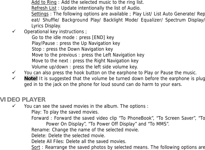 Add to Ring : Add the selected music to the ring list. Refresh List : Update intentionally the list of Audio. Settings : The following options are available ; Play List/ List Auto Generate/ Repeat/ Shuffle/ Background Play/ Backlight Mode/ Equalizer/ Spectrum Display/ Lyrics Display. 9 Operational key instructions ;                      Go to the idle mode : press [END] key                      Play/Pause : press the Up Navigation key                      Stop : press the Down Navigation key                      Move to the previous : press the Left Navigation key                      Move to the next : press the Right Navigation key                      Volume up/down : press the left side volume key. 9 You can also press the hook button on the earphone to Play or Pause the music. 9 Note! It is suggested that the volume be turned down before the earphone is plugged in to the jack on the phone for loud sound can do harm to your ears.  VIDEO PLAYER 9 You can see the saved movies in the album. The options : Play: To play the saved movies. Forward : Forward the saved video clip &ldquo;To PhoneBook&rdquo;, &ldquo;To Screen Saver&rdquo;, &ldquo;To Power On Display&rdquo;, &ldquo;To Power Off Display&rdquo; and &ldquo;To MMS&rdquo;. Rename: Change the name of the selected movie. Delete: Delete the selected movie. Delete All Files: Delete all the saved movies. Sort : Rearrange the saved photos by selected means. The following options are 