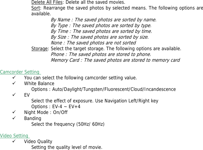 Delete All Files: Delete all the saved movies. Sort: Rearrange the saved photos by selected means. The following options are available.  By Name : The saved photos are sorted by name. By Type : The saved photos are sorted by type. By Time : The saved photos are sorted by time. By Size : The saved photos are sorted by size. None : The saved photos are not sorted  Storage: Select the target storage. The following options are available. Phone : The saved photos are stored to phone. Memory Card : The saved photos are stored to memory card  Camcorder Setting  9 You can select the following camcorder setting value. 9 White Balance Options : Auto/Daylight/Tungsten/Fluorescent/Cloud/Incandescence 9 EV Select the effect of exposure. Use Navigation Left/Right key Options : EV-4 ~ EV+4 9 Night Mode : On/Off 9 Banding Select the frequency (50Hz/ 60Hz)  Video Setting  9 Video Quality Setting the quality level of movie.  